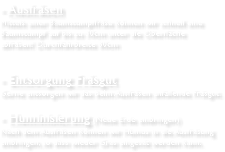 - Ausfräsen Mittels einer Baumstumpffräse können wir schnell eine Baumstumpf auf bis zu 30cm unter die Oberfläche abfräsen! Durchfahrbreite 80cm - Entsorgung Fräsgut Gerne entsorgen wir das beim Ausfräsen anfallende Fräsgut. - Huminisierung (Neue Erde einbringen) Nach dem Ausfräsen können wir Humus in die Ausfräsung einbringen, so dass wieder Gras eingesät werden kann. 